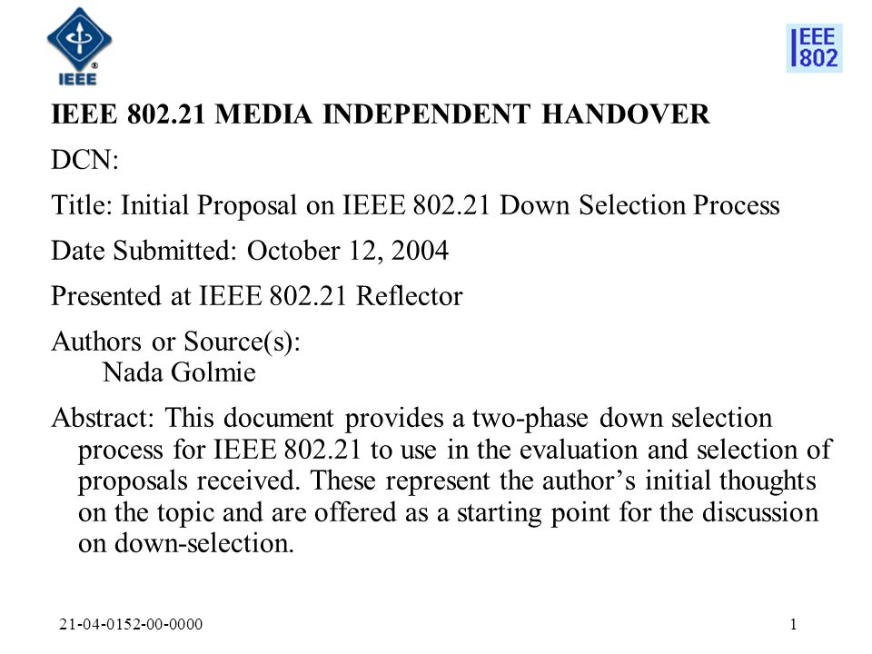 IEEE MEDIA INDEPENDENT HANDOVER DCN: Title: Initial Proposal on IEEE Down Selection Process Date Submitted: October 12, 2004 Presented at IEEE Reflector Authors or Source(s): Nada Golmie Abstract: This document provides a two-phase down selection process for IEEE to use in the evaluation and selection of proposals received.