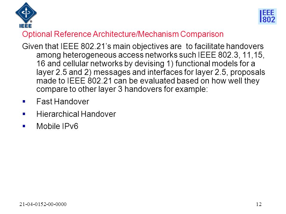 Optional Reference Architecture/Mechanism Comparison Given that IEEE s main objectives are to facilitate handovers among heterogeneous access networks such IEEE 802.3, 11,15, 16 and cellular networks by devising 1) functional models for a layer 2.5 and 2) messages and interfaces for layer 2.5, proposals made to IEEE can be evaluated based on how well they compare to other layer 3 handovers for example: Fast Handover Hierarchical Handover Mobile IPv6