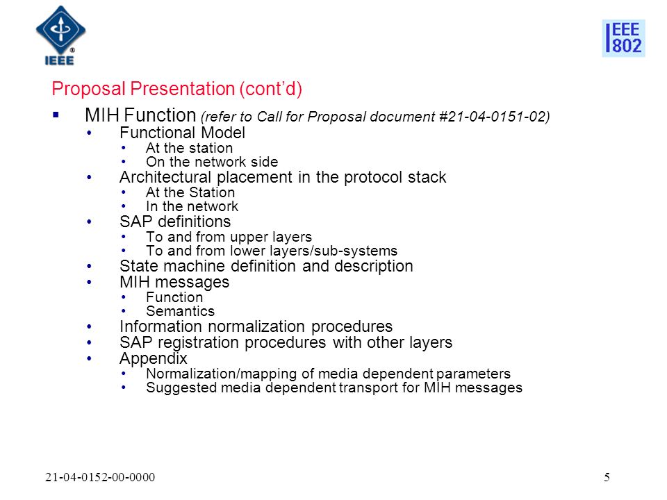 Proposal Presentation (contd) MIH Function (refer to Call for Proposal document # ) Functional Model At the station On the network side Architectural placement in the protocol stack At the Station In the network SAP definitions To and from upper layers To and from lower layers/sub-systems State machine definition and description MIH messages Function Semantics Information normalization procedures SAP registration procedures with other layers Appendix Normalization/mapping of media dependent parameters Suggested media dependent transport for MIH messages
