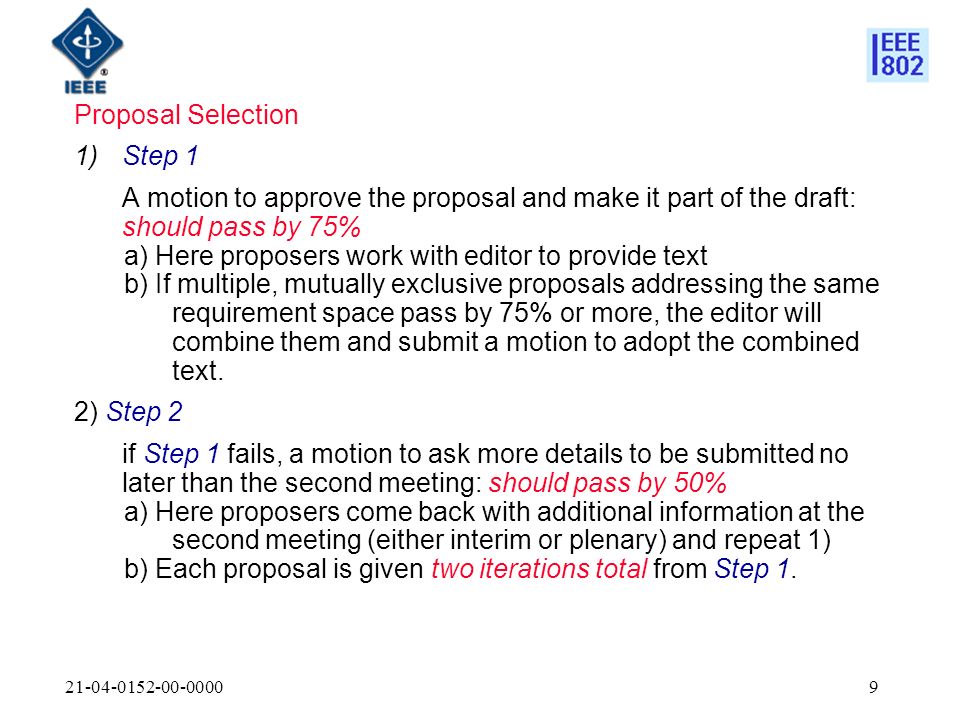 Proposal Selection 1)Step 1 A motion to approve the proposal and make it part of the draft: should pass by 75% a) Here proposers work with editor to provide text b) If multiple, mutually exclusive proposals addressing the same requirement space pass by 75% or more, the editor will combine them and submit a motion to adopt the combined text.