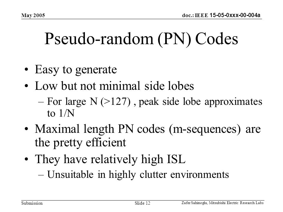 doc.: IEEE xxx a Submission May 2005 Zafer Sahinoglu, Mitsubishi Electric Research Labs Slide 12 Pseudo-random (PN) Codes Easy to generate Low but not minimal side lobes –For large N (>127), peak side lobe approximates to 1/N Maximal length PN codes (m-sequences) are the pretty efficient They have relatively high ISL –Unsuitable in highly clutter environments