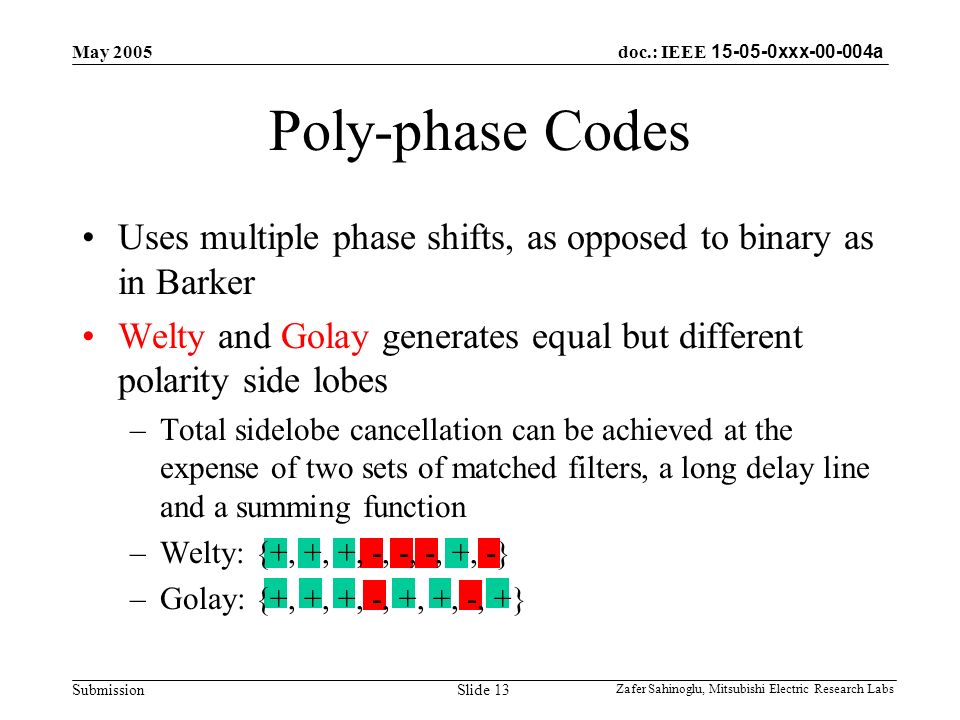 doc.: IEEE xxx a Submission May 2005 Zafer Sahinoglu, Mitsubishi Electric Research Labs Slide 13 Poly-phase Codes Uses multiple phase shifts, as opposed to binary as in Barker Welty and Golay generates equal but different polarity side lobes –Total sidelobe cancellation can be achieved at the expense of two sets of matched filters, a long delay line and a summing function –Welty: {+, +, +, -, -, -, +, -} –Golay: {+, +, +, -, +, +, -, +}