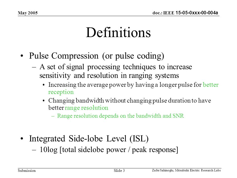doc.: IEEE xxx a Submission May 2005 Zafer Sahinoglu, Mitsubishi Electric Research Labs Slide 3 Definitions Pulse Compression (or pulse coding) –A set of signal processing techniques to increase sensitivity and resolution in ranging systems Increasing the average power by having a longer pulse for better reception Changing bandwidth without changing pulse duration to have better range resolution –Range resolution depends on the bandwidth and SNR Integrated Side-lobe Level (ISL) –10log [total sidelobe power / peak response]
