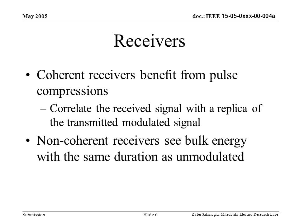 doc.: IEEE xxx a Submission May 2005 Zafer Sahinoglu, Mitsubishi Electric Research Labs Slide 6 Receivers Coherent receivers benefit from pulse compressions –Correlate the received signal with a replica of the transmitted modulated signal Non-coherent receivers see bulk energy with the same duration as unmodulated