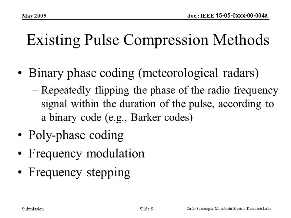doc.: IEEE xxx a Submission May 2005 Zafer Sahinoglu, Mitsubishi Electric Research Labs Slide 9 Existing Pulse Compression Methods Binary phase coding (meteorological radars) –Repeatedly flipping the phase of the radio frequency signal within the duration of the pulse, according to a binary code (e.g., Barker codes) Poly-phase coding Frequency modulation Frequency stepping