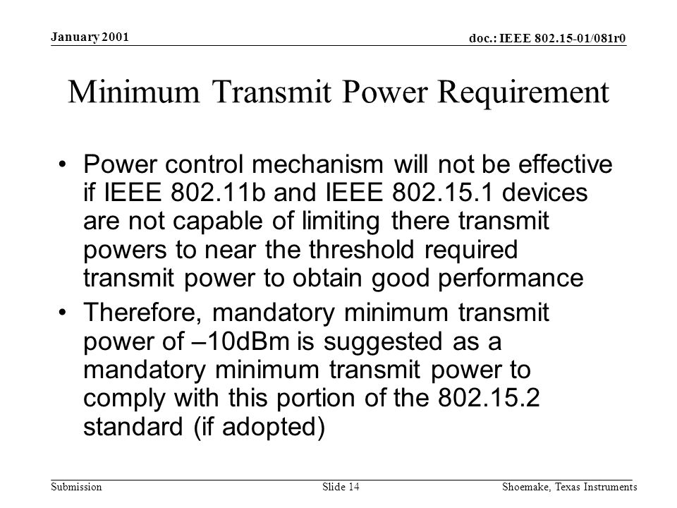 doc.: IEEE /081r0 Submission January 2001 Shoemake, Texas InstrumentsSlide 14 Minimum Transmit Power Requirement Power control mechanism will not be effective if IEEE b and IEEE devices are not capable of limiting there transmit powers to near the threshold required transmit power to obtain good performance Therefore, mandatory minimum transmit power of –10dBm is suggested as a mandatory minimum transmit power to comply with this portion of the standard (if adopted)