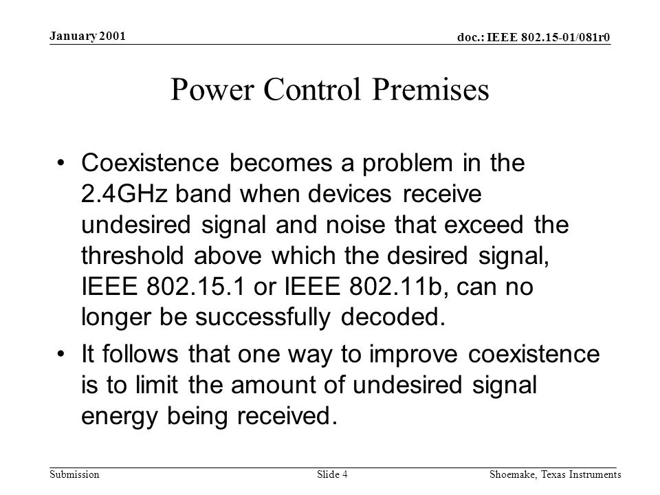doc.: IEEE /081r0 Submission January 2001 Shoemake, Texas InstrumentsSlide 4 Power Control Premises Coexistence becomes a problem in the 2.4GHz band when devices receive undesired signal and noise that exceed the threshold above which the desired signal, IEEE or IEEE b, can no longer be successfully decoded.