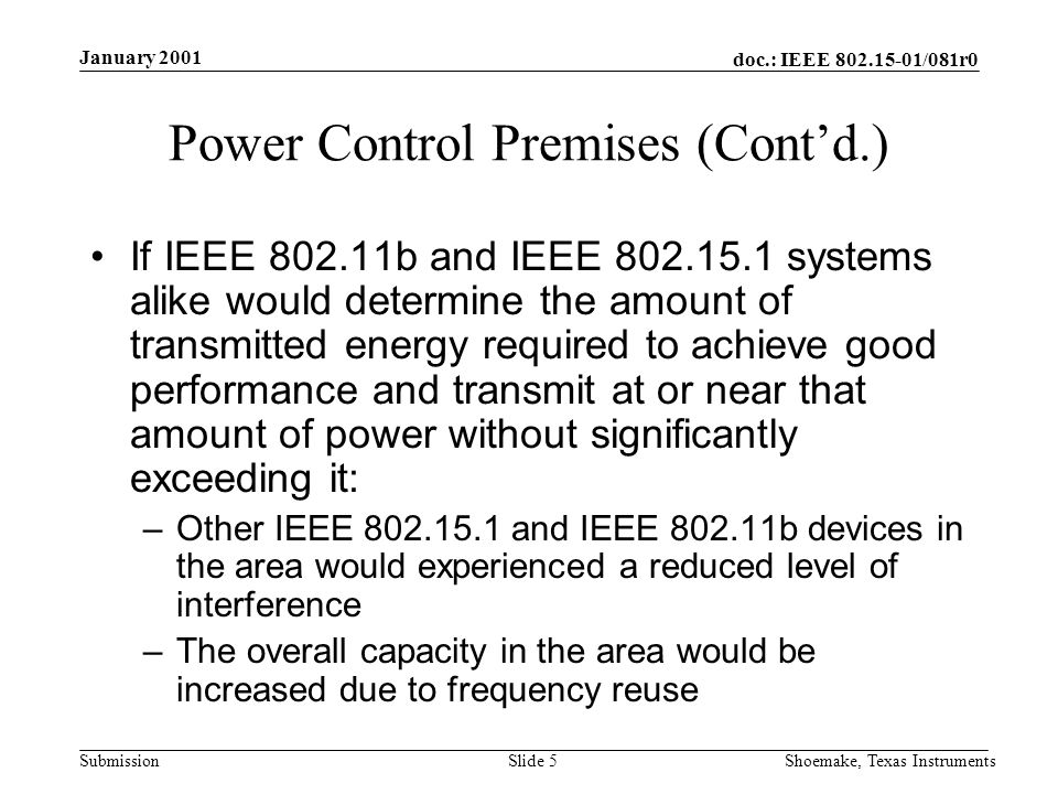 doc.: IEEE /081r0 Submission January 2001 Shoemake, Texas InstrumentsSlide 5 Power Control Premises (Contd.) If IEEE b and IEEE systems alike would determine the amount of transmitted energy required to achieve good performance and transmit at or near that amount of power without significantly exceeding it: –Other IEEE and IEEE b devices in the area would experienced a reduced level of interference –The overall capacity in the area would be increased due to frequency reuse