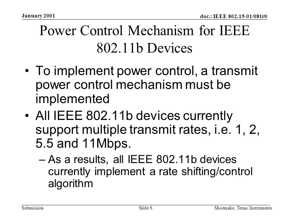 doc.: IEEE /081r0 Submission January 2001 Shoemake, Texas InstrumentsSlide 6 Power Control Mechanism for IEEE b Devices To implement power control, a transmit power control mechanism must be implemented All IEEE b devices currently support multiple transmit rates, i.e.