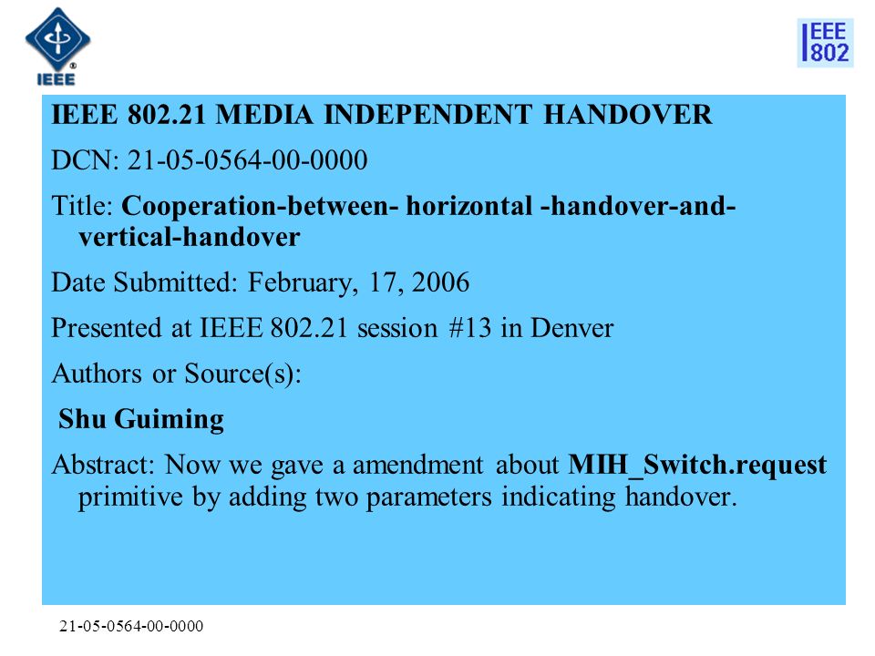 IEEE MEDIA INDEPENDENT HANDOVER DCN: Title: Cooperation-between- horizontal -handover-and- vertical-handover Date Submitted: February, 17, 2006 Presented at IEEE session #13 in Denver Authors or Source(s): Shu Guiming Abstract: Now we gave a amendment about MIH_Switch.request primitive by adding two parameters indicating handover.