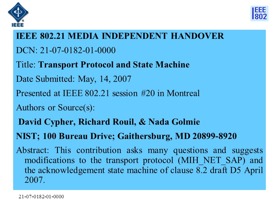 IEEE MEDIA INDEPENDENT HANDOVER DCN: Title: Transport Protocol and State Machine Date Submitted: May, 14, 2007 Presented at IEEE session #20 in Montreal Authors or Source(s): David Cypher, Richard Rouil, & Nada Golmie NIST; 100 Bureau Drive; Gaithersburg, MD Abstract: This contribution asks many questions and suggests modifications to the transport protocol (MIH_NET_SAP) and the acknowledgement state machine of clause 8.2 draft D5 April 2007.
