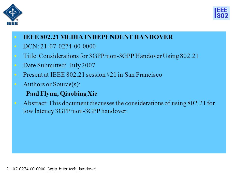 _3gpp_inter-tech_handover IEEE MEDIA INDEPENDENT HANDOVER DCN: Title: Considerations for 3GPP/non-3GPP Handover Using Date Submitted: July 2007 Present at IEEE session #21 in San Francisco Authors or Source(s): Paul Flynn, Qiaobing Xie Abstract: This document discusses the considerations of using for low latency 3GPP/non-3GPP handover.