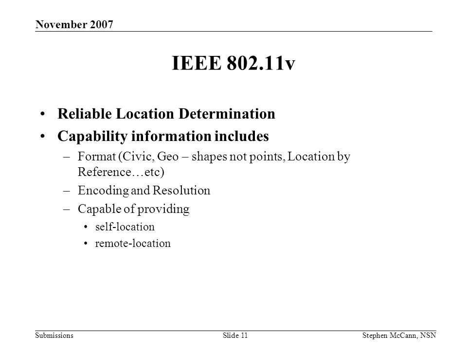 Submissions November 2007 Stephen McCann, NSNSlide 11 IEEE v Reliable Location Determination Capability information includes –Format (Civic, Geo – shapes not points, Location by Reference…etc) –Encoding and Resolution –Capable of providing self-location remote-location