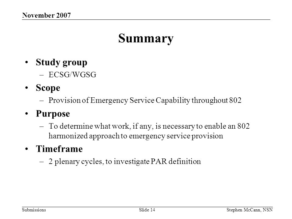 Submissions November 2007 Stephen McCann, NSNSlide 14 Summary Study group –ECSG/WGSG Scope –Provision of Emergency Service Capability throughout 802 Purpose –To determine what work, if any, is necessary to enable an 802 harmonized approach to emergency service provision Timeframe –2 plenary cycles, to investigate PAR definition