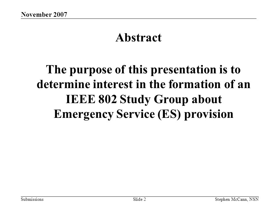Submissions November 2007 Stephen McCann, NSNSlide 2 Abstract The purpose of this presentation is to determine interest in the formation of an IEEE 802 Study Group about Emergency Service (ES) provision