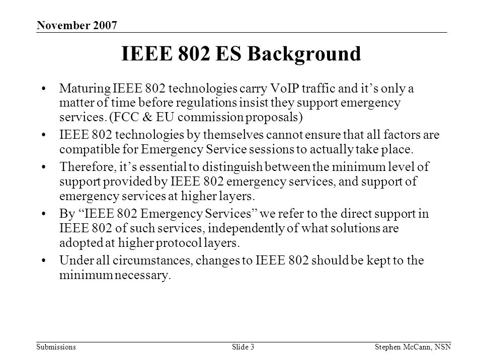 Submissions November 2007 Stephen McCann, NSNSlide 3 IEEE 802 ES Background Maturing IEEE 802 technologies carry VoIP traffic and its only a matter of time before regulations insist they support emergency services.