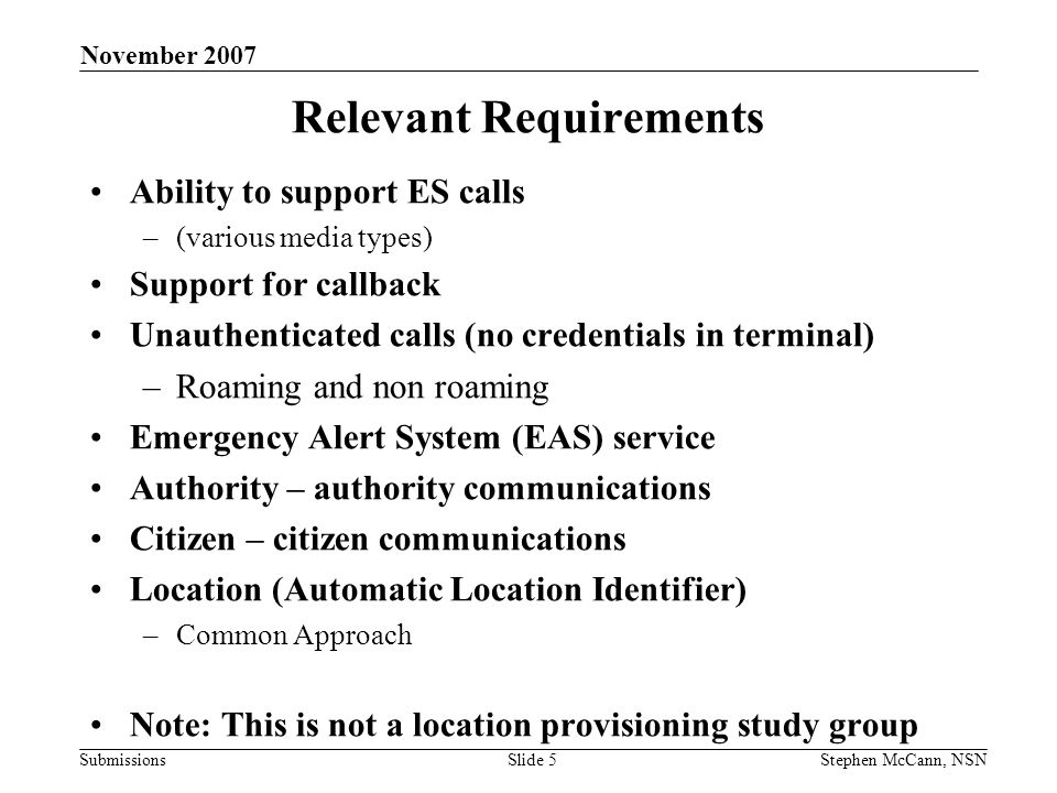 Submissions November 2007 Stephen McCann, NSNSlide 5 Relevant Requirements Ability to support ES calls –(various media types) Support for callback Unauthenticated calls (no credentials in terminal) –Roaming and non roaming Emergency Alert System (EAS) service Authority – authority communications Citizen – citizen communications Location (Automatic Location Identifier) –Common Approach Note: This is not a location provisioning study group