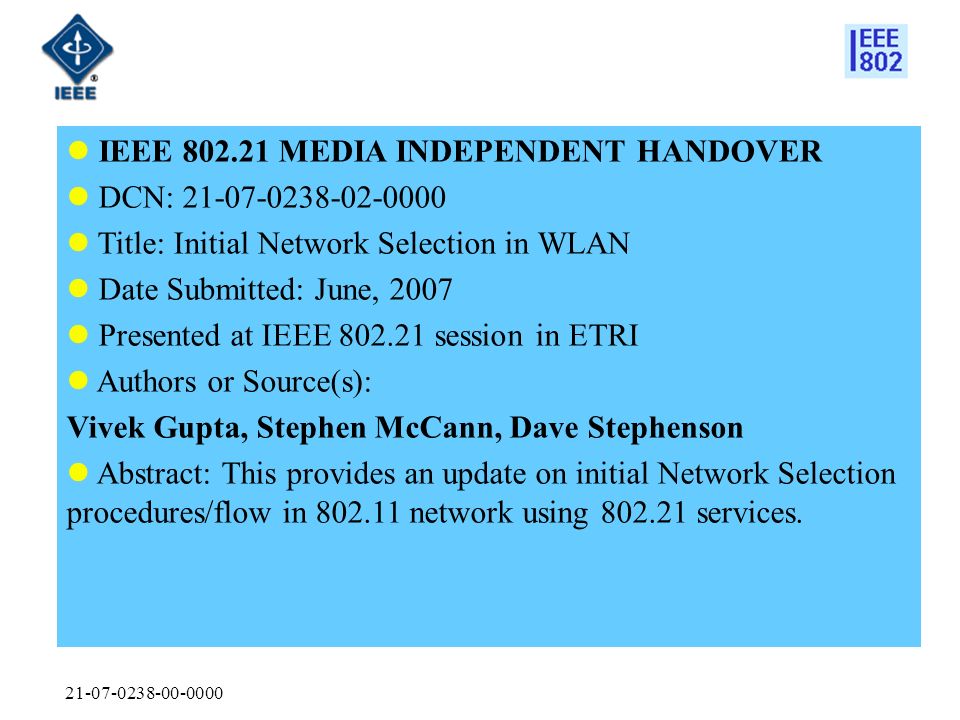 IEEE MEDIA INDEPENDENT HANDOVER DCN: Title: Initial Network Selection in WLAN Date Submitted: June, 2007 Presented at IEEE session in ETRI Authors or Source(s): Vivek Gupta, Stephen McCann, Dave Stephenson Abstract: This provides an update on initial Network Selection procedures/flow in network using services.