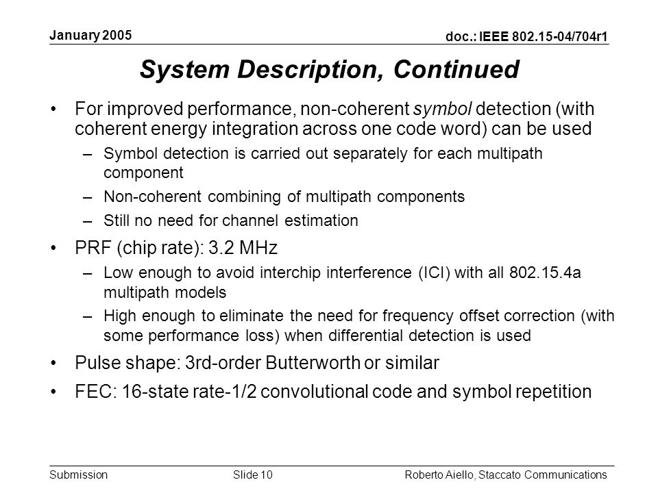 doc.: IEEE /704r1 Submission January 2005 Roberto Aiello, Staccato CommunicationsSlide 10 System Description, Continued For improved performance, non-coherent symbol detection (with coherent energy integration across one code word) can be used –Symbol detection is carried out separately for each multipath component –Non-coherent combining of multipath components –Still no need for channel estimation PRF (chip rate): 3.2 MHz –Low enough to avoid interchip interference (ICI) with all a multipath models –High enough to eliminate the need for frequency offset correction (with some performance loss) when differential detection is used Pulse shape: 3rd-order Butterworth or similar FEC: 16-state rate-1/2 convolutional code and symbol repetition
