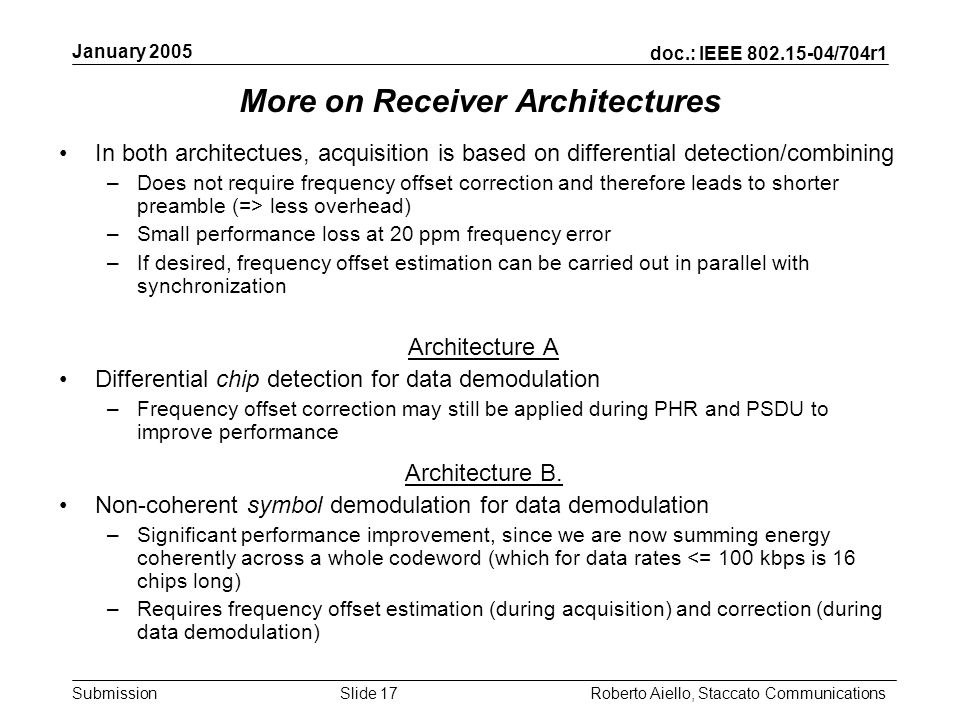 doc.: IEEE /704r1 Submission January 2005 Roberto Aiello, Staccato CommunicationsSlide 17 More on Receiver Architectures In both architectues, acquisition is based on differential detection/combining –Does not require frequency offset correction and therefore leads to shorter preamble (=> less overhead) –Small performance loss at 20 ppm frequency error –If desired, frequency offset estimation can be carried out in parallel with synchronization Architecture A Differential chip detection for data demodulation –Frequency offset correction may still be applied during PHR and PSDU to improve performance Architecture B.