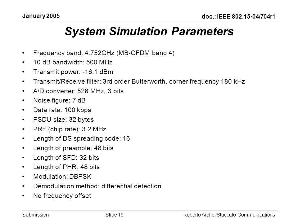 doc.: IEEE /704r1 Submission January 2005 Roberto Aiello, Staccato CommunicationsSlide 19 System Simulation Parameters Frequency band: 4.752GHz (MB-OFDM band 4) 10 dB bandwidth: 500 MHz Transmit power: dBm Transmit/Receive filter: 3rd order Butterworth, corner frequency 180 kHz A/D converter: 528 MHz, 3 bits Noise figure: 7 dB Data rate: 100 kbps PSDU size: 32 bytes PRF (chip rate): 3.2 MHz Length of DS spreading code: 16 Length of preamble: 48 bits Length of SFD: 32 bits Length of PHR: 48 bits Modulation: DBPSK Demodulation method: differential detection No frequency offset