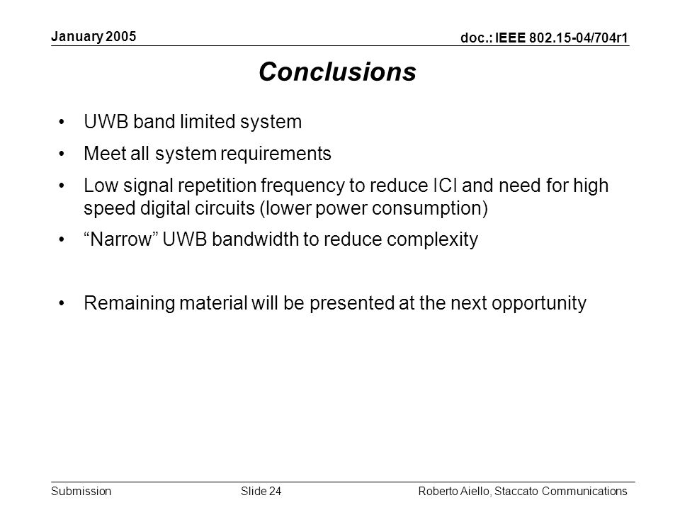doc.: IEEE /704r1 Submission January 2005 Roberto Aiello, Staccato CommunicationsSlide 24 Conclusions UWB band limited system Meet all system requirements Low signal repetition frequency to reduce ICI and need for high speed digital circuits (lower power consumption) Narrow UWB bandwidth to reduce complexity Remaining material will be presented at the next opportunity