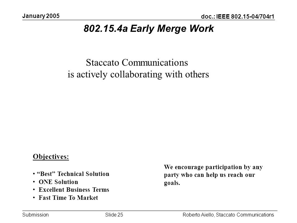 doc.: IEEE /704r1 Submission January 2005 Roberto Aiello, Staccato CommunicationsSlide 25 Staccato Communications is actively collaborating with others Objectives: Best Technical Solution ONE Solution Excellent Business Terms Fast Time To Market We encourage participation by any party who can help us reach our goals.