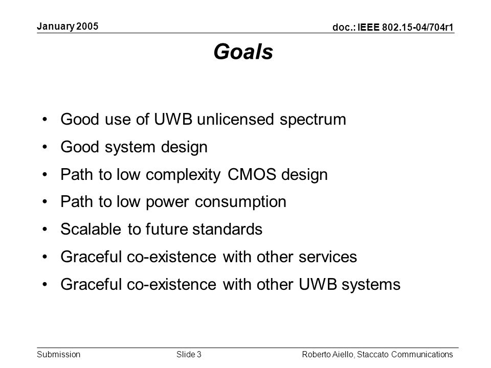 doc.: IEEE /704r1 Submission January 2005 Roberto Aiello, Staccato CommunicationsSlide 3 Goals Good use of UWB unlicensed spectrum Good system design Path to low complexity CMOS design Path to low power consumption Scalable to future standards Graceful co-existence with other services Graceful co-existence with other UWB systems