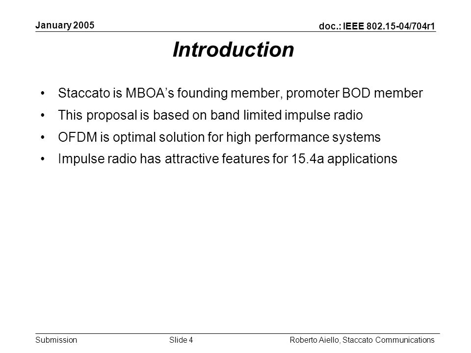 doc.: IEEE /704r1 Submission January 2005 Roberto Aiello, Staccato CommunicationsSlide 4 Introduction Staccato is MBOAs founding member, promoter BOD member This proposal is based on band limited impulse radio OFDM is optimal solution for high performance systems Impulse radio has attractive features for 15.4a applications