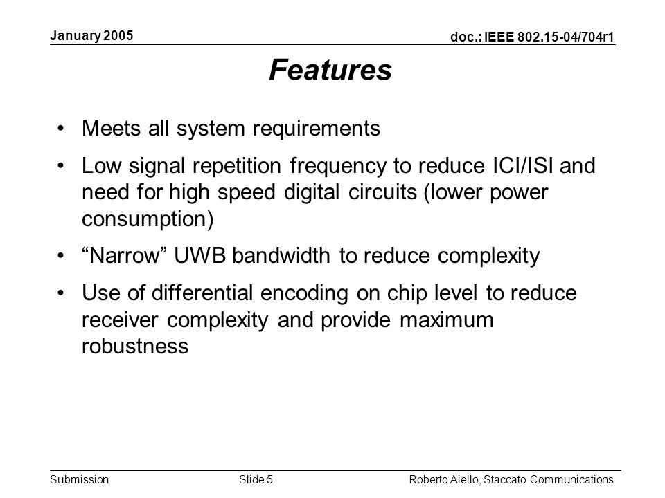 doc.: IEEE /704r1 Submission January 2005 Roberto Aiello, Staccato CommunicationsSlide 5 Features Meets all system requirements Low signal repetition frequency to reduce ICI/ISI and need for high speed digital circuits (lower power consumption) Narrow UWB bandwidth to reduce complexity Use of differential encoding on chip level to reduce receiver complexity and provide maximum robustness