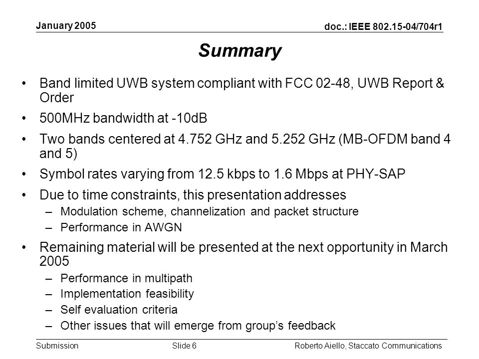 doc.: IEEE /704r1 Submission January 2005 Roberto Aiello, Staccato CommunicationsSlide 6 Summary Band limited UWB system compliant with FCC 02-48, UWB Report & Order 500MHz bandwidth at -10dB Two bands centered at GHz and GHz (MB-OFDM band 4 and 5) Symbol rates varying from 12.5 kbps to 1.6 Mbps at PHY-SAP Due to time constraints, this presentation addresses –Modulation scheme, channelization and packet structure –Performance in AWGN Remaining material will be presented at the next opportunity in March 2005 –Performance in multipath –Implementation feasibility –Self evaluation criteria –Other issues that will emerge from groups feedback
