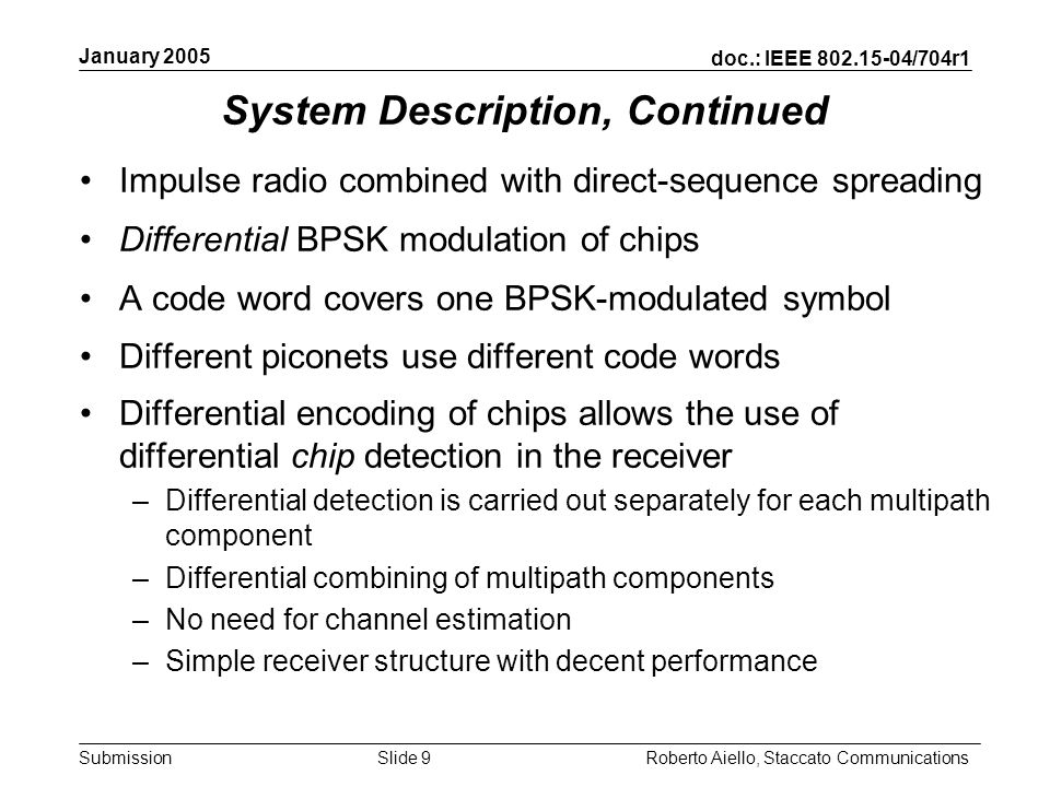 doc.: IEEE /704r1 Submission January 2005 Roberto Aiello, Staccato CommunicationsSlide 9 System Description, Continued Impulse radio combined with direct-sequence spreading Differential BPSK modulation of chips A code word covers one BPSK-modulated symbol Different piconets use different code words Differential encoding of chips allows the use of differential chip detection in the receiver –Differential detection is carried out separately for each multipath component –Differential combining of multipath components –No need for channel estimation –Simple receiver structure with decent performance