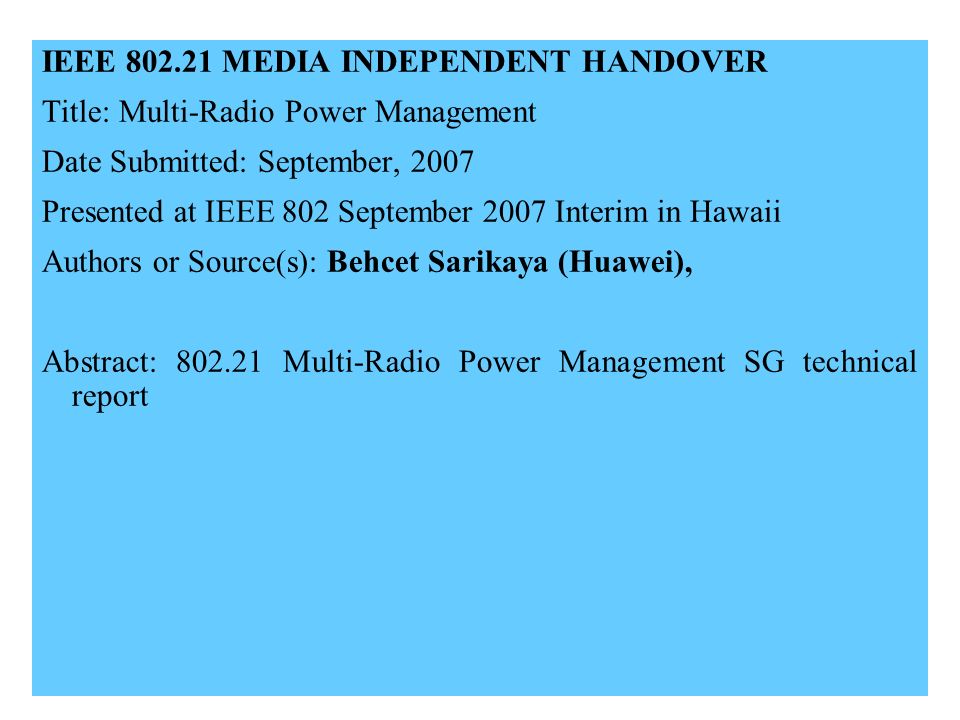 IEEE MEDIA INDEPENDENT HANDOVER Title: Multi-Radio Power Management Date Submitted: September, 2007 Presented at IEEE 802 September 2007 Interim in Hawaii Authors or Source(s): Behcet Sarikaya (Huawei), Abstract: Multi-Radio Power Management SG technical report