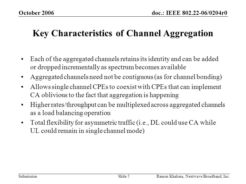 doc.: IEEE /0204r0 Submission October 2006 Ramon Khalona, Nextwave Broadband, Inc.Slide 5 Key Characteristics of Channel Aggregation Each of the aggregated channels retains its identity and can be added or dropped incrementally as spectrum becomes available Aggregated channels need not be contiguous (as for channel bonding) Allows single channel CPEs to coexist with CPEs that can implement CA oblivious to the fact that aggregation is happening Higher rates/throughput can be multiplexed across aggregated channels as a load balancing operation Total flexibility for asymmetric traffic (i.e., DL could use CA while UL could remain in single channel mode)