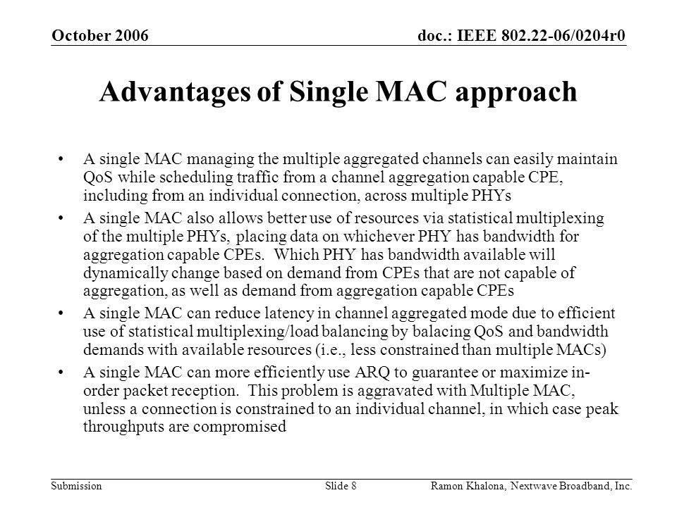 doc.: IEEE /0204r0 Submission October 2006 Ramon Khalona, Nextwave Broadband, Inc.Slide 8 Advantages of Single MAC approach A single MAC managing the multiple aggregated channels can easily maintain QoS while scheduling traffic from a channel aggregation capable CPE, including from an individual connection, across multiple PHYs A single MAC also allows better use of resources via statistical multiplexing of the multiple PHYs, placing data on whichever PHY has bandwidth for aggregation capable CPEs.