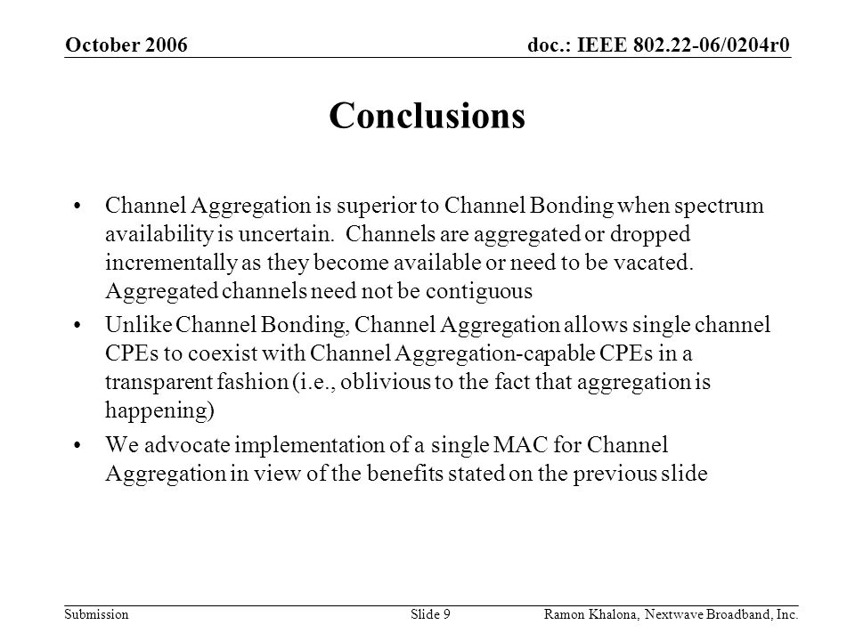 doc.: IEEE /0204r0 Submission October 2006 Ramon Khalona, Nextwave Broadband, Inc.Slide 9 Conclusions Channel Aggregation is superior to Channel Bonding when spectrum availability is uncertain.