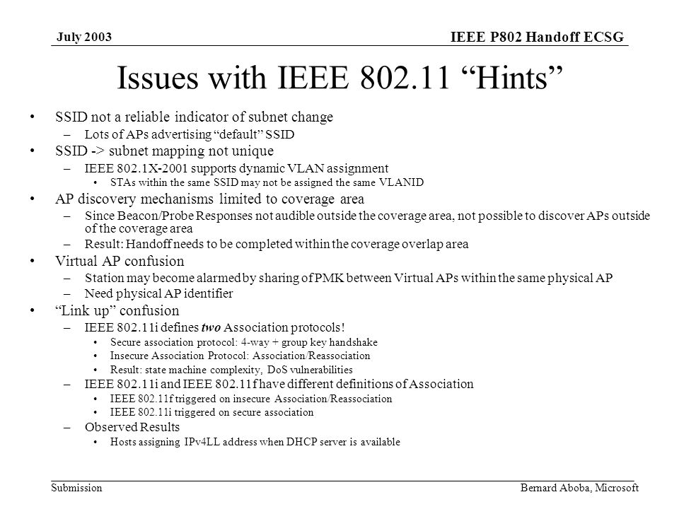 IEEE P802 Handoff ECSG Submission July 2003 Bernard Aboba, Microsoft Issues with IEEE Hints SSID not a reliable indicator of subnet change –Lots of APs advertising default SSID SSID -> subnet mapping not unique –IEEE 802.1X-2001 supports dynamic VLAN assignment STAs within the same SSID may not be assigned the same VLANID AP discovery mechanisms limited to coverage area –Since Beacon/Probe Responses not audible outside the coverage area, not possible to discover APs outside of the coverage area –Result: Handoff needs to be completed within the coverage overlap area Virtual AP confusion –Station may become alarmed by sharing of PMK between Virtual APs within the same physical AP –Need physical AP identifier Link up confusion –IEEE i defines two Association protocols.