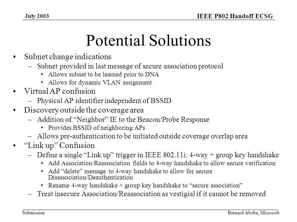 IEEE P802 Handoff ECSG Submission July 2003 Bernard Aboba, Microsoft Potential Solutions Subnet change indications –Subnet provided in last message of secure association protocol Allows subnet to be learned prior to DNA Allows for dynamic VLAN assignment Virtual AP confusion –Physical AP identifier independent of BSSID Discovery outside the coverage area –Addition of Neighbor IE to the Beacon/Probe Response Provides BSSID of neighboring APs –Allows pre-authentication to be initiated outside coverage overlap area Link up Confusion –Define a single Link up trigger in IEEE i: 4-way + group key handshake Add Association/Reassociation fields to 4-way handshake to allow secure verification Add delete message to 4-way handshake to allow for secure Disassociation/Deauthentication Rename 4-way handshake + group key handshake to secure association –Treat insecure Association/Reassociation as vestigial if it cannot be removed