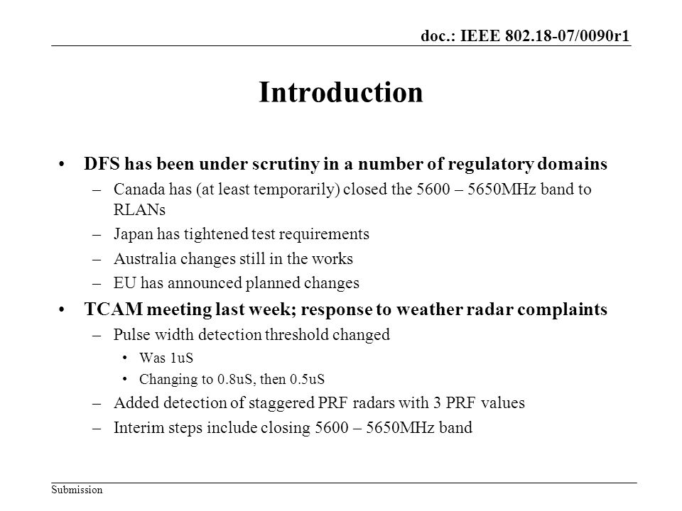 doc.: IEEE /0090r1 Submission Introduction DFS has been under scrutiny in a number of regulatory domains –Canada has (at least temporarily) closed the 5600 – 5650MHz band to RLANs –Japan has tightened test requirements –Australia changes still in the works –EU has announced planned changes TCAM meeting last week; response to weather radar complaints –Pulse width detection threshold changed Was 1uS Changing to 0.8uS, then 0.5uS –Added detection of staggered PRF radars with 3 PRF values –Interim steps include closing 5600 – 5650MHz band
