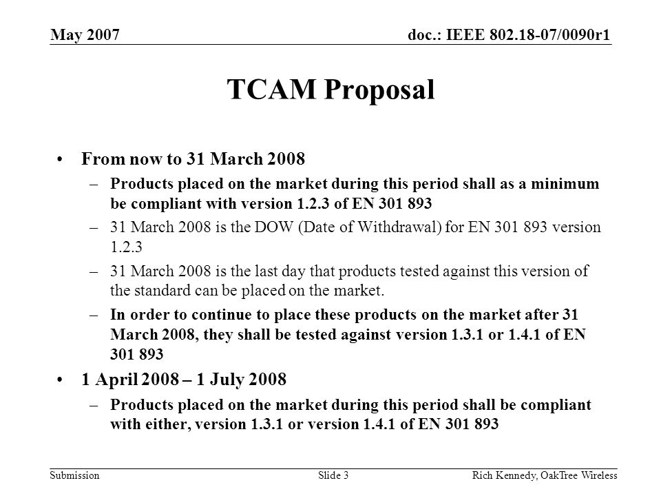 doc.: IEEE /0090r1 Submission May 2007 Rich Kennedy, OakTree WirelessSlide 3 TCAM Proposal From now to 31 March 2008 –Products placed on the market during this period shall as a minimum be compliant with version of EN –31 March 2008 is the DOW (Date of Withdrawal) for EN version –31 March 2008 is the last day that products tested against this version of the standard can be placed on the market.