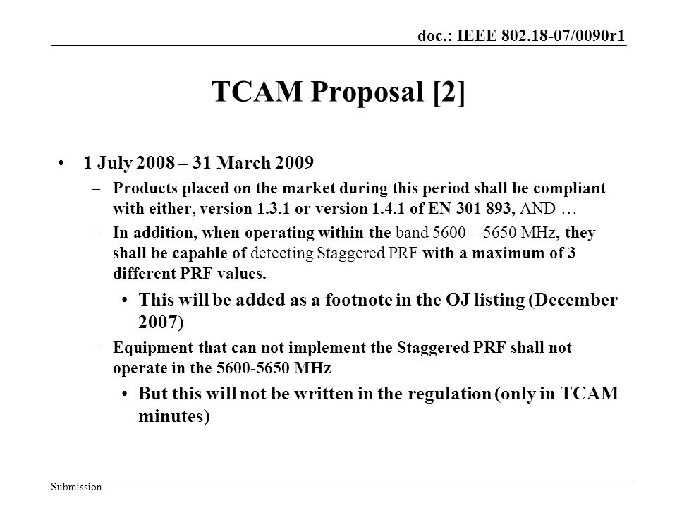 doc.: IEEE /0090r1 Submission TCAM Proposal [2] 1 July 2008 – 31 March 2009 –Products placed on the market during this period shall be compliant with either, version or version of EN , AND … –In addition, when operating within the band 5600 – 5650 MHz, they shall be capable of detecting Staggered PRF with a maximum of 3 different PRF values.