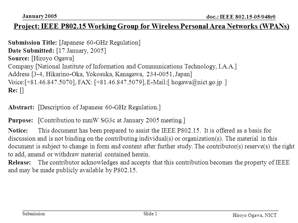 doc.: IEEE /048r0 Submission January 2005 Slide 1 Hiroyo Ogawa, NICT Project: IEEE P Working Group for Wireless Personal Area Networks (WPANs) Submission Title: [Japanese 60-GHz Regulation] Date Submitted: [17 January, 2005] Source: [Hiroyo Ogawa] Company [National Institute of Information and Communications Technology, I.A.A.] Address [3-4, Hikarino-Oka, Yokosuka, Kanagawa, , Japan] Voice:[ ], FAX: [ ],  [ ] Re: [] Abstract:[Description of Japanese 60-GHz Regulation.] Purpose:[Contribution to mmW SG3c at January 2005 meeting.] Notice:This document has been prepared to assist the IEEE P