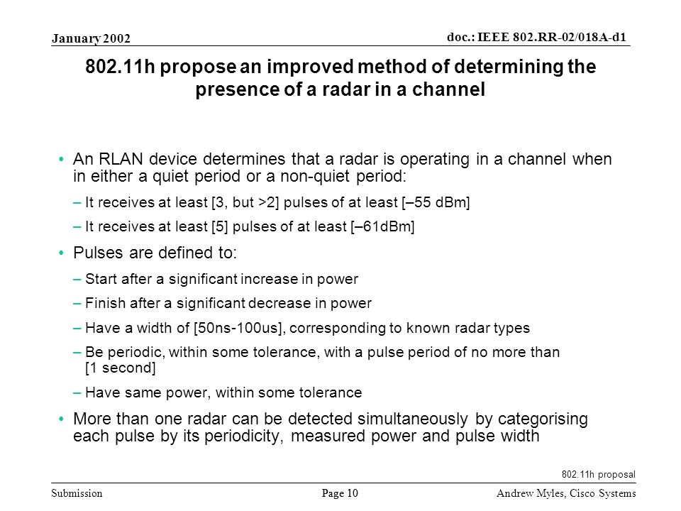 Submission Page 10 January 2002 doc.: IEEE 802.RR-02/018A-d1 Andrew Myles, Cisco Systems h propose an improved method of determining the presence of a radar in a channel An RLAN device determines that a radar is operating in a channel when in either a quiet period or a non-quiet period: –It receives at least [3, but >2] pulses of at least [–55 dBm] –It receives at least [5] pulses of at least [–61dBm] Pulses are defined to: –Start after a significant increase in power –Finish after a significant decrease in power –Have a width of [50ns-100us], corresponding to known radar types –Be periodic, within some tolerance, with a pulse period of no more than [1 second] –Have same power, within some tolerance More than one radar can be detected simultaneously by categorising each pulse by its periodicity, measured power and pulse width h proposal