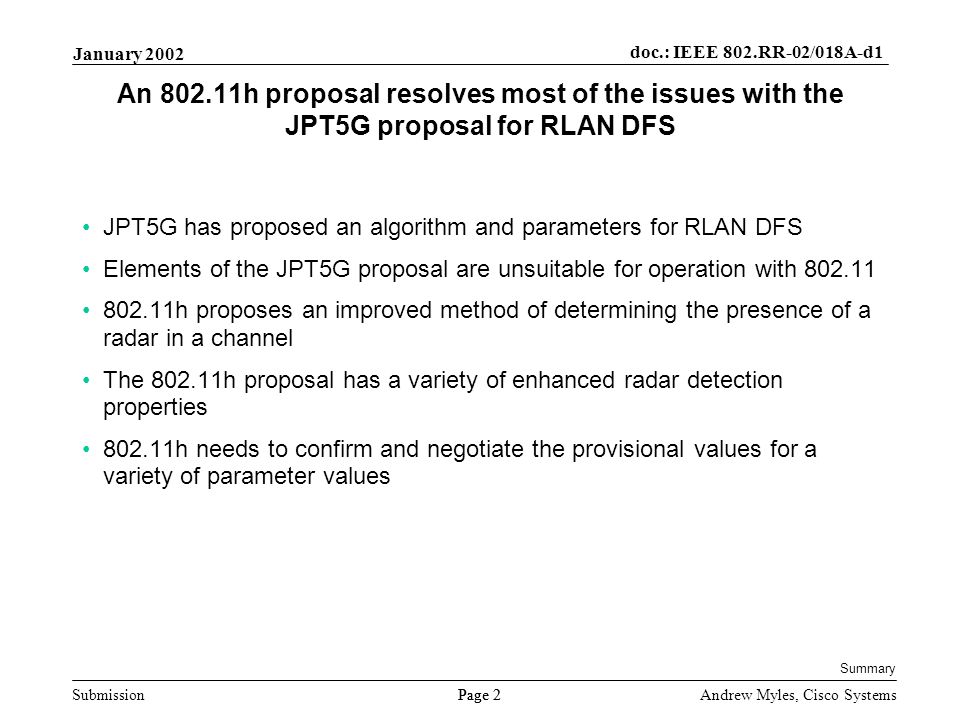 Submission Page 2 January 2002 doc.: IEEE 802.RR-02/018A-d1 Andrew Myles, Cisco Systems An h proposal resolves most of the issues with the JPT5G proposal for RLAN DFS JPT5G has proposed an algorithm and parameters for RLAN DFS Elements of the JPT5G proposal are unsuitable for operation with h proposes an improved method of determining the presence of a radar in a channel The h proposal has a variety of enhanced radar detection properties h needs to confirm and negotiate the provisional values for a variety of parameter values Summary