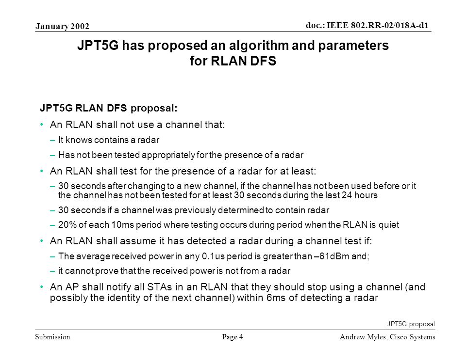 Submission Page 4 January 2002 doc.: IEEE 802.RR-02/018A-d1 Andrew Myles, Cisco Systems JPT5G has proposed an algorithm and parameters for RLAN DFS JPT5G RLAN DFS proposal: An RLAN shall not use a channel that: –It knows contains a radar –Has not been tested appropriately for the presence of a radar An RLAN shall test for the presence of a radar for at least: –30 seconds after changing to a new channel, if the channel has not been used before or it the channel has not been tested for at least 30 seconds during the last 24 hours –30 seconds if a channel was previously determined to contain radar –20% of each 10ms period where testing occurs during period when the RLAN is quiet An RLAN shall assume it has detected a radar during a channel test if: –The average received power in any 0.1us period is greater than –61dBm and; –it cannot prove that the received power is not from a radar An AP shall notify all STAs in an RLAN that they should stop using a channel (and possibly the identity of the next channel) within 6ms of detecting a radar JPT5G proposal