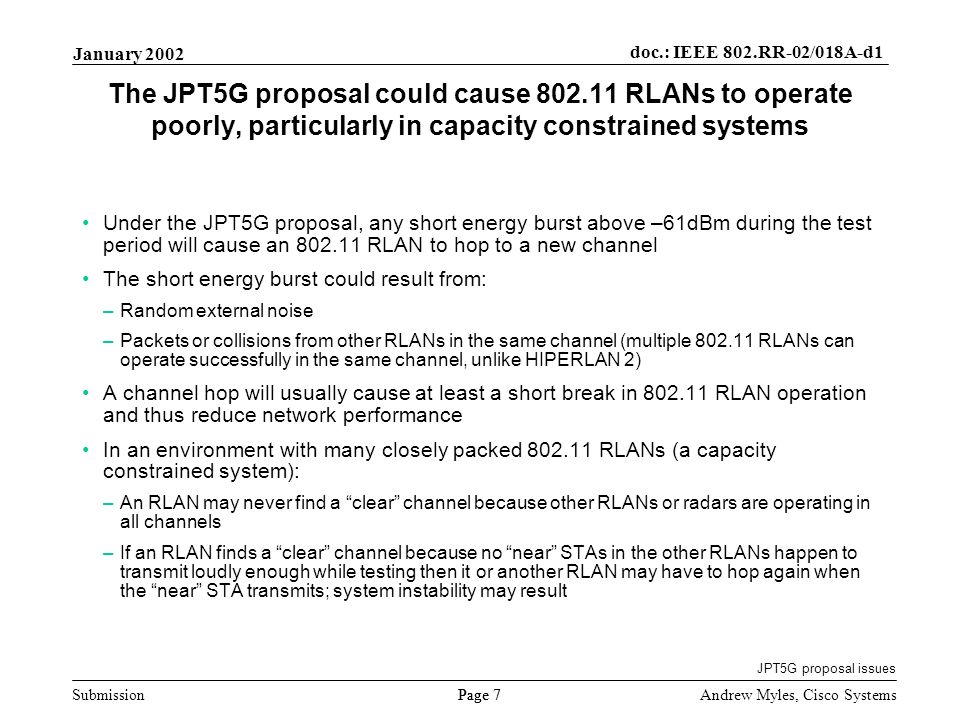 Submission Page 7 January 2002 doc.: IEEE 802.RR-02/018A-d1 Andrew Myles, Cisco Systems The JPT5G proposal could cause RLANs to operate poorly, particularly in capacity constrained systems Under the JPT5G proposal, any short energy burst above –61dBm during the test period will cause an RLAN to hop to a new channel The short energy burst could result from: –Random external noise –Packets or collisions from other RLANs in the same channel (multiple RLANs can operate successfully in the same channel, unlike HIPERLAN 2) A channel hop will usually cause at least a short break in RLAN operation and thus reduce network performance In an environment with many closely packed RLANs (a capacity constrained system): –An RLAN may never find a clear channel because other RLANs or radars are operating in all channels –If an RLAN finds a clear channel because no near STAs in the other RLANs happen to transmit loudly enough while testing then it or another RLAN may have to hop again when the near STA transmits; system instability may result JPT5G proposal issues