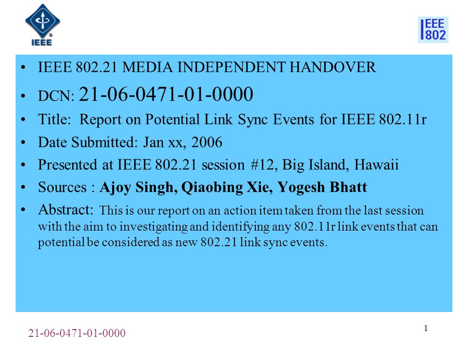 IEEE MEDIA INDEPENDENT HANDOVER DCN: Title: Report on Potential Link Sync Events for IEEE r Date Submitted: Jan xx, 2006 Presented at IEEE session #12, Big Island, Hawaii Sources : Ajoy Singh, Qiaobing Xie, Yogesh Bhatt Abstract: This is our report on an action item taken from the last session with the aim to investigating and identifying any r link events that can potential be considered as new link sync events.