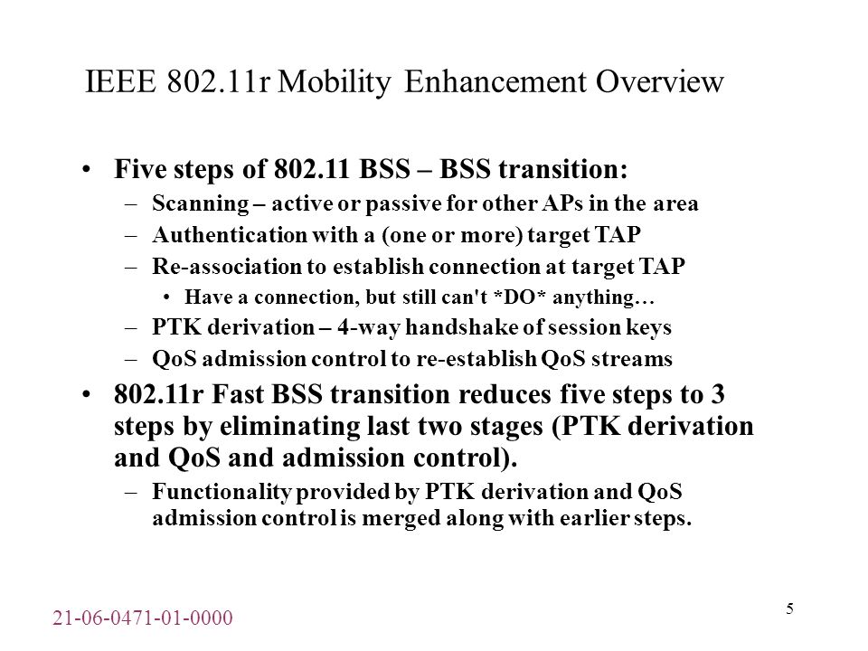 IEEE r Mobility Enhancement Overview Five steps of BSS – BSS transition: –Scanning – active or passive for other APs in the area –Authentication with a (one or more) target TAP –Re-association to establish connection at target TAP Have a connection, but still can t *DO* anything… –PTK derivation – 4-way handshake of session keys –QoS admission control to re-establish QoS streams r Fast BSS transition reduces five steps to 3 steps by eliminating last two stages (PTK derivation and QoS and admission control).