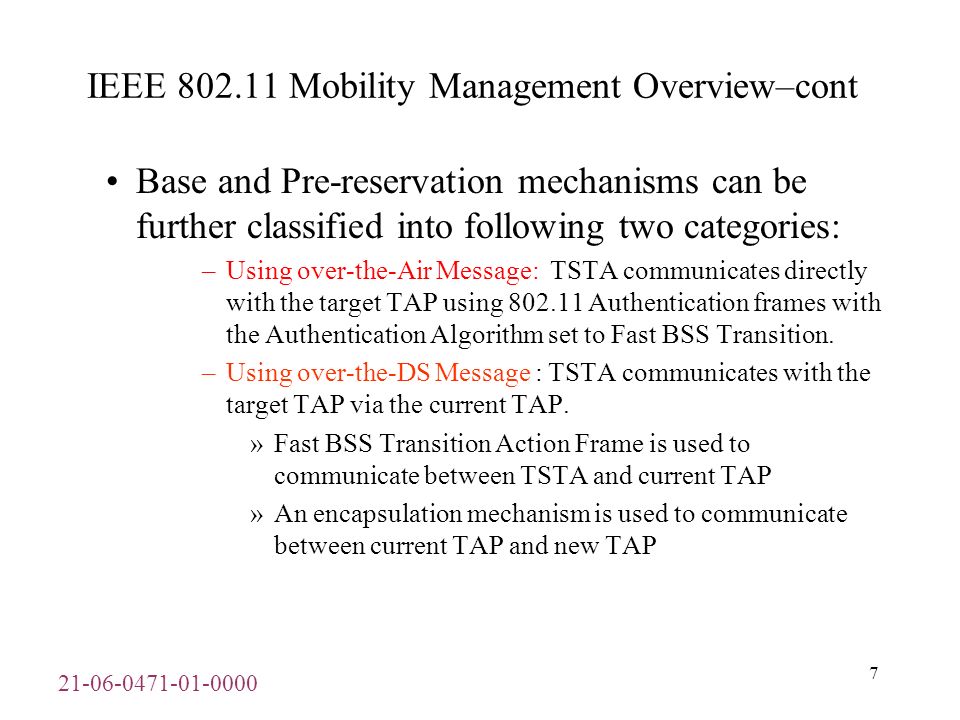 IEEE Mobility Management Overview–cont Base and Pre-reservation mechanisms can be further classified into following two categories: –Using over-the-Air Message: TSTA communicates directly with the target TAP using Authentication frames with the Authentication Algorithm set to Fast BSS Transition.