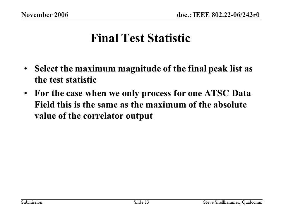 doc.: IEEE /243r0 Submission November 2006 Steve Shellhammer, QualcommSlide 13 Final Test Statistic Select the maximum magnitude of the final peak list as the test statistic For the case when we only process for one ATSC Data Field this is the same as the maximum of the absolute value of the correlator output